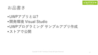お品書き
• UWPアプリとは?
• 開発環境 Visual Studio
• UWPプログラミング サンプルアプリ作成
• ストアで公開
Copyright © 2017 Tomokazu Kizawa All rights Reserved.
17
 