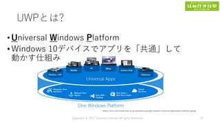 UWPとは?
•Universal Windows Platform
•Windows 10デバイスでアプリを「共通」して
動かす仕組み
Copyright © 2017 Tomokazu Kizawa All rights Reserved. 19
https://docs.microsoft.com/ja-jp/windows/uwp/get-started/universal-application-platform-guide
 