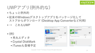 UWPアプリ(例外的な)
• ちょっと例外的
• 従来のWindowsデスクトップアプリをパッケージ化して
ストアからダウンロード (Desktop App Converterなど利用)
• → これもUWP
• (例)
• 秀丸エディタ
• Crystal DiskMark
• iTunesも登場予定
Copyright © 2017 Tomokazu Kizawa All rights Reserved.
23
 