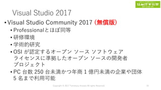 Visual Studio 2017
•Visual Studio Community 2017 (無償版)
• Professionalとほぼ同等
• 研修環境
• 学術的研究
• OSI が認定するオープン ソース ソフトウェア
ライセンスに準拠したオープン ソースの開発者
プロジェクト
• PC 台数 250 台未満かつ年商 1 億円未満の企業や団体
5 名まで利用可能
Copyright © 2017 Tomokazu Kizawa All rights Reserved. 25
 