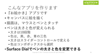 こんなアプリを作ります
•『お絵かき』アプリです
•キャンバスに絵を描く
•描画は、マウスとペンとタッチ
•ペンは太さと色が変えられる
• 太さは10段階
• 色は、黒、赤、青の三色
• 太さはスライダーコントロールで変える
• 色はコンポボックスから選択
•Surface Dialでペンの太さと色を変更できる
Copyright © 2017 Tomokazu Kizawa All rights Reserved. 28
 
