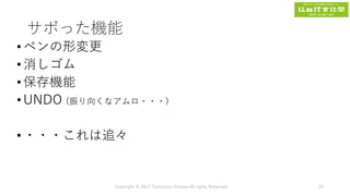 サボった機能
•ペンの形変更
•消しゴム
•保存機能
•UNDO (振り向くなアムロ・・・)
•・・・これは追々
Copyright © 2017 Tomokazu Kizawa All rights Reserved. 29
 