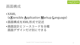 画面構成
• XAML
(eXtensible Application Markup Language)
• 画面構成をXML形式で記述
• 画面設計とソースコードを分離
画面デザインだけ別にできる
Copyright © 2017 Tomokazu Kizawa All rights Reserved.
32
 