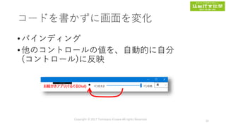 コードを書かずに画面を変化
• バインディング
• 他のコントロールの値を、自動的に自分
(コントロール)に反映
Copyright © 2017 Tomokazu Kizawa All rights Reserved.
35
 