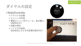 ダイヤルの設定
• RadialController
• アイコンの定義
• メニューの作成
• 標準メニュー(ボリューム、拡大縮小、
UNDOなど)
• 回転の単位
• ハンドラの追加
Dialを回したときの処理の結び付け
Copyright © 2017 Tomokazu Kizawa All rights Reserved.
45
 