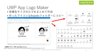 UWP App Logo Maker
• 各種各サイズのロゴをまとめて作成
• 作ったアイコンはAssetsフォルダーにコピー
Copyright © 2017 Tomokazu Kizawa All rights Reserved.
52
「高橋忍のブログ」UWP Logo Maker ver.1.0
https://blogs.msdn.microsoft.com/shintak/2015/08/22/uwp-logo-maker-ver-1-0/
 