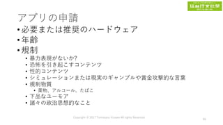 アプリの申請
• 必要または推奨のハードウェア
• 年齢
• 規制
• 暴力表現がないか?
• 恐怖を引き起こすコンテンツ
• 性的コンテンツ
• シミュレーションまたは現実のギャンブルや賞金攻撃的な言葉
• 規制物質
• 薬物、アルコール、たばこ
• 下品なユーモア
• 諸々の政治思想的なこと
Copyright © 2017 Tomokazu Kizawa All rights Reserved.
66
 