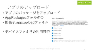 アプリのアップロード
•アプリのパッケージをアップロード
•AppPackagesフォルダの
•拡張子.appxuploadファイル
•デバイスファミリの利用可否
Copyright © 2017 Tomokazu Kizawa All rights Reserved.
67
 