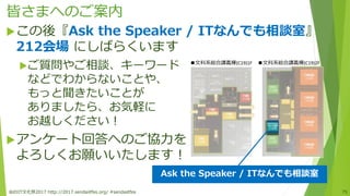皆さまへのご案内
仙台IT文化祭2017 http://2017.sendaiitfes.org/ #sendaiitfes 75
この後『Ask the Speaker / ITなんでも相談室』
212会場 にしばらくいます
ご質問やご相談、キーワード
などでわからないことや、
もっと聞きたいことが
ありましたら、お気軽に
お越しください！
アンケート回答へのご協力を
よろしくお願いいたします！
■文科系総合講義棟(C19)1F ■文科系総合講義棟(C19)2F
Ask the Speaker / ITなんでも相談室
 