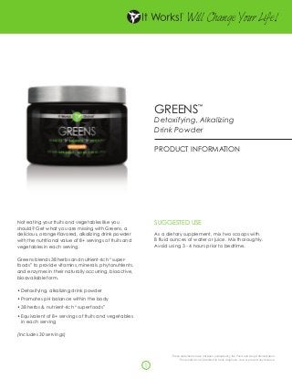 W Change Y Life!
                                                                                   ill      our




                                                              GREENS                     ™


                                                              Detoxifying, Alkalizing
                                                              Drink Powder

                                                              PRODUCT INFORMATION




Not eating your fruits and vegetables like you                SUGGESTED USE
should? Get what you are missing with Greens, a
delicious, orange-flavored, alkalizing drink powder           As a dietary supplement, mix two scoops with
with the nutritional value of 8+ servings of fruits and       8 fluid ounces of water or juice. Mix thoroughly.
vegetables in each serving.                                   Avoid using 3 - 4 hours prior to bedtime.

Greens blends 38 herbs and nutrient-rich “super-
foods” to provide vitamins, minerals, phytonutrients,
and enzymes in their naturally occurring, bioactive,
bioavailable form.

•	Detoxifying, alkalizing drink powder
•	Promotes pH balance within the body
•	38 herbs & nutrient-rich “superfoods”
•	Equivalent of 8+ servings of fruits and vegetables
  in each serving

(Includes 30 servings)



                                                                     These statements have not been evaluated by the Food and Drug Administration.
                                                                          This product is not intended to treat, diagnose, cure or prevent any disease.

                                                          1
 
