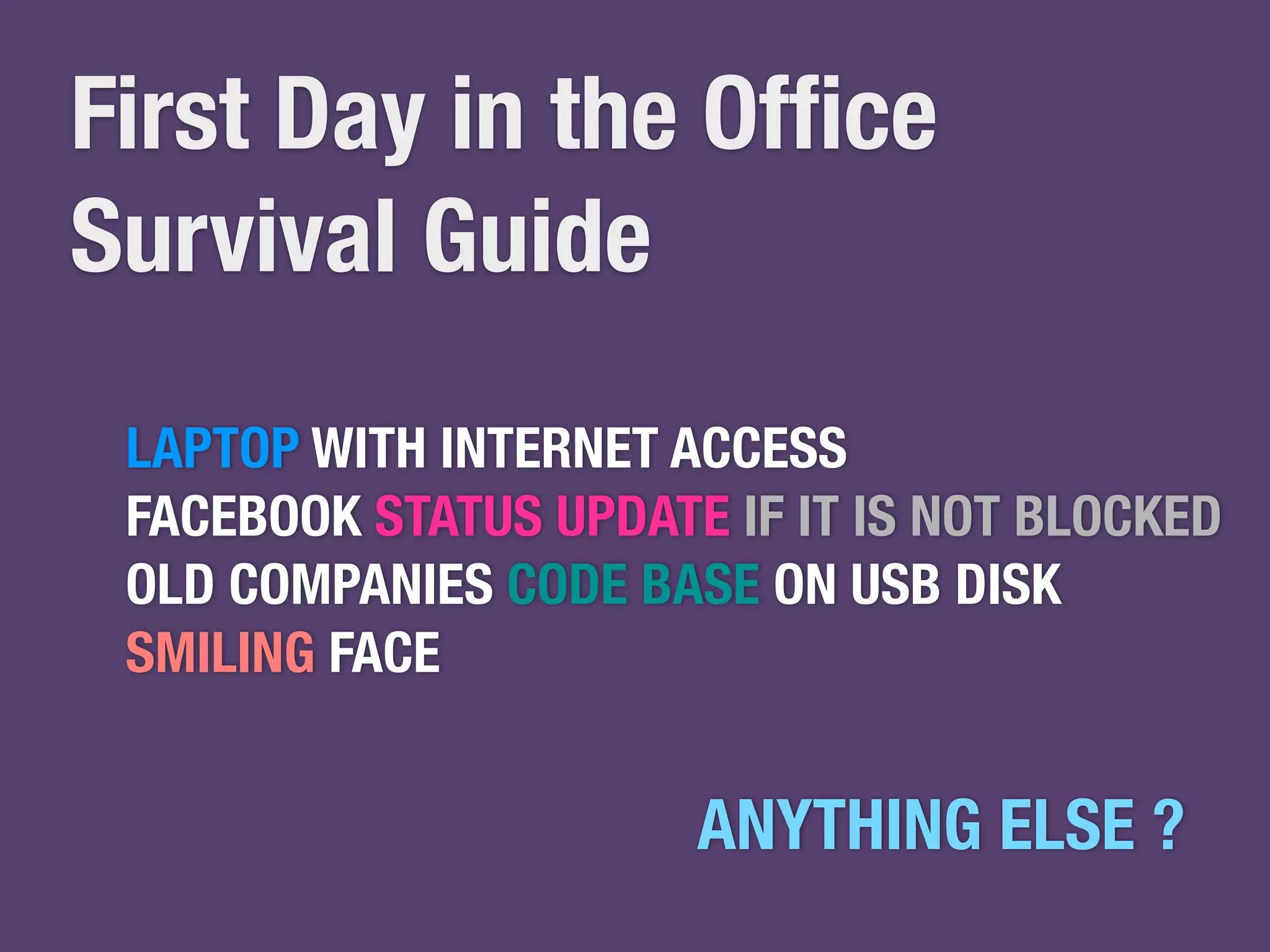 First Day in the Office 
Survival Guide 
LAPTOP WITH INTERNET ACCESS 
FACEBOOK STATUS UPDATE IF IT IS NOT BLOCKED 
OLD COMPANIES CODE BASE ON USB DISK 
SMILING FACE 
ANYTHING ELSE ? 
 