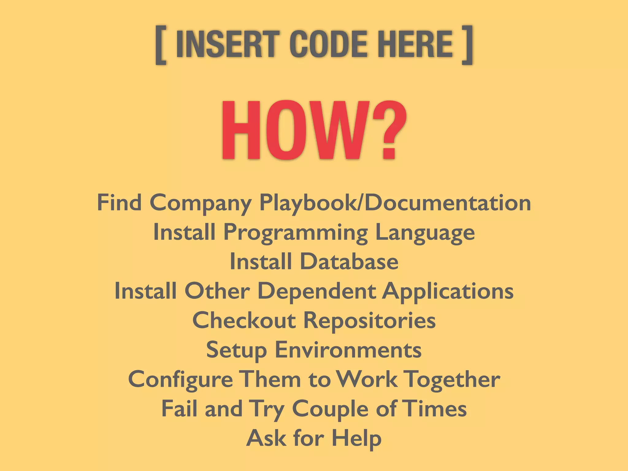 [ INSERT CODE HERE ] 
HOW? 
Find Company Playbook/Documentation 
Install Programming Language 
Install Database 
Install Other Dependent Applications 
Checkout Repositories 
Setup Environments 
Configure Them to Work Together 
Fail and Try Couple of Times 
Ask for Help 
 