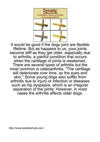 It would be good if the dogs joint are flexible
  lifetime. But as happens to us, your joints
become stiff as they get older, especially due
  to arthritis, a painful condition that occurs
   when the cartilage of joints is weakened.
  There are several types of arthritis but the
most common is osteoarthritis. "The cartilage
  will deteriorate over time, as the eyes and
   skin," Some young dogs also suffer from
arthritis due to injury or infection or diseases
 such as hip dysplasia, which is an irregular
  separation of the joints. However, in most
     cases the arthritis affects older dogs.




http://www.beststairrods.com
 