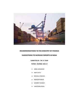 RECOMMENDATIONS TO THE MINISTRY OF FINANCE
SUGGESTIONS TO INCREASE EXPORTS IN INDIA
SUBMITTED BY: THE ‘A’ TEAM
PGPMX – MUMBAI 2015-17
 AMOL DANDEKAR
 AMIT JAITLY
 MICHELLE DSOUZA
 MANDARRISBUD
 SANMEET DHOKAY
 VINODMALIYEKAL
 