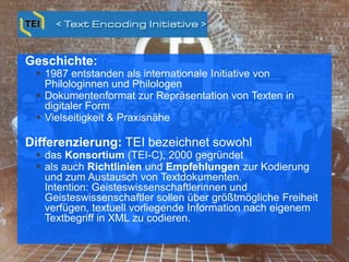 Text Encoding Initiative (TEI)
Geschichte:

 1987 entstanden als internationale Initiative von
Philologinnen und Philologen
 Dokumentenformat zur Repräsentation von Texten in
digitaler Form
 Vielseitigkeit & Praxisnähe

Differenzierung: TEI bezeichnet sowohl

 das Konsortium (TEI-C), 2000 gegründet
 als auch Richtlinien und Empfehlungen zur Kodierung
und zum Austausch von Textdokumenten.
Intention: Geisteswissenschaftlerinnen und
Geisteswissenschaftler sollen über größtmögliche Freiheit
verfügen, textuell vorliegende Information nach eigenem
Textbegriff in XML zu codieren.

 