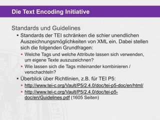 Die Text Encoding Initiative
Standards und Guidelines
 Standards der TEI schränken die schier unendlichen
Auszeichnungsmöglichkeiten von XML ein. Dabei stellen
sich die folgenden Grundfragen:
 Welche Tags und welche Attribute lassen sich verwenden,
um eigene Texte auszuzeichnen?
 Wie lassen sich die Tags miteinander kombinieren /
verschachteln?

 Überblick über Richtlinien, z.B. für TEI P5:
 http://www.tei-c.org/Vault/P5/2.4.0/doc/tei-p5-doc/en/html/
 http://www.tei-c.org/Vault/P5/2.4.0/doc/tei-p5doc/en/Guidelines.pdf (1605 Seiten)

 
