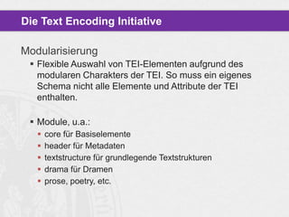 Die Text Encoding Initiative
Modularisierung
 Flexible Auswahl von TEI-Elementen aufgrund des
modularen Charakters der TEI. So muss ein eigenes
Schema nicht alle Elemente und Attribute der TEI
enthalten.
 Module, u.a.:






core für Basiselemente
header für Metadaten
textstructure für grundlegende Textstrukturen
drama für Dramen
prose, poetry, etc.

 