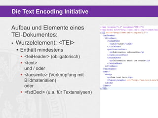 Die Text Encoding Initiative
Aufbau und Elemente eines
TEI-Dokumentes:
 Wurzelelement: <TEI>
 Enthält mindestens
 <teiHeader> (obligatorisch)
 <text>
und / oder
 <facsimile> (Verknüpfung mit
Bildmaterialien)
oder
 <fsdDecl> (u.a. für Textanalysen)

 