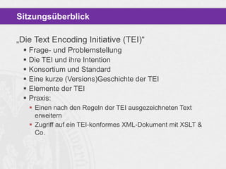 Sitzungsüberblick
„Die Text Encoding Initiative (TEI)“
 Frage- und Problemstellung
 Die TEI und ihre Intention
 Konsortium und Standard
 Eine kurze (Versions)Geschichte der TEI
 Elemente der TEI
 Praxis:
 Einen nach den Regeln der TEI ausgezeichneten Text
erweitern
 Zugriff auf ein TEI-konformes XML-Dokument mit XSLT &
Co.

 