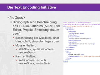 Die Text Encoding Initiative
<fileDesc>
 Bibliographische Beschreibung
des TEI-Dokumentes (Autor, Titel,
Editor, Projekt, Erstellungsdatum
usw.)
 Beschreibung der Quelle(n), einer
Handschrift, eines Archivguts usw.
 Muss enthalten:
 <titleStmt>, <publicationStmt>,
<sourceDesc>

 Kann enthalten:
 <editionStmt>, <extent>,
<seriesStmt>, <notesStmt>

 