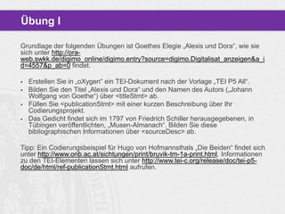 Übung I
Grundlage der folgenden Übungen ist Goethes Elegie „Alexis und Dora“, wie sie
sich unter http://oraweb.swkk.de/digimo_online/digimo.entry?source=digimo.Digitalisat_anzeigen&a_i
d=4557&p_ab=0 findet.





Erstellen Sie in „oXygen“ ein TEI-Dokument nach der Vorlage „TEI P5 All“.
Bilden Sie den Titel „Alexis und Dora“ und den Namen des Autors („Johann
Wolfgang von Goethe“) über <titleStmt> ab.
Füllen Sie <publicationStmt> mit einer kurzen Beschreibung über Ihr
Codierungsprojekt.
Das Gedicht findet sich im 1797 von Friedrich Schiller herausgegebenen, in
Tübingen veröffentlichten, „Musen-Almanach“. Bilden Sie diese
bibliographischen Informationen über <sourceDesc> ab.

Tipp: Ein Codierungsbeispiel für Hugo von Hofmannsthals „Die Beiden“ findet sich
unter http://www.onb.ac.at/sichtungen/print/bruvik-tm-1a-print.html. Informationen
zu den TEI-Elementen lassen sich unter http://www.tei-c.org/release/doc/tei-p5doc/de/html/ref-publicationStmt.html aufrufen.

 