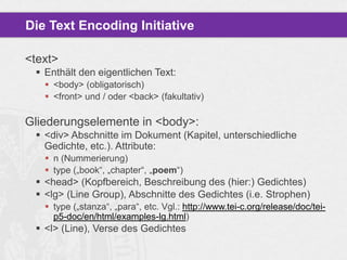 Die Text Encoding Initiative
<text>
 Enthält den eigentlichen Text:
 <body> (obligatorisch)
 <front> und / oder <back> (fakultativ)

Gliederungselemente in <body>:
 <div> Abschnitte im Dokument (Kapitel, unterschiedliche
Gedichte, etc.). Attribute:
 n (Nummerierung)
 type („book“, „chapter“, „poem“)

 <head> (Kopfbereich, Beschreibung des (hier:) Gedichtes)
 <lg> (Line Group), Abschnitte des Gedichtes (i.e. Strophen)
 type („stanza“, „para“, etc. Vgl.: http://www.tei-c.org/release/doc/teip5-doc/en/html/examples-lg.html)

 <l> (Line), Verse des Gedichtes

 