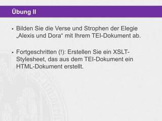 Übung II


Bilden Sie die Verse und Strophen der Elegie
„Alexis und Dora“ mit Ihrem TEI-Dokument ab.



Fortgeschritten (!): Erstellen Sie ein XSLTStylesheet, das aus dem TEI-Dokument ein
HTML-Dokument erstellt.

 