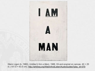 Glenn Ligon (b. 1960), Untitled (I Am a Man), 1988. Oil and enamel on canvas. 40 × 25
in. (101.6 × 63.5 cm). http://whitney.org/WatchAndListen/AudioGuides?play_id=370

 