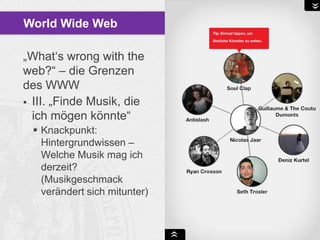 World Wide Web
„What„s wrong with the
web?“ – die Grenzen
des WWW
 III. „Finde Musik, die
ich mögen könnte“
 Knackpunkt:
Hintergrundwissen –
Welche Musik mag ich
derzeit?
(Musikgeschmack
verändert sich mitunter)

 