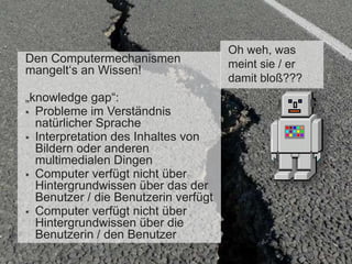 Den Computermechanismen
mangelt„s an Wissen!

„knowledge gap“:
 Probleme im Verständnis
natürlicher Sprache
 Interpretation des Inhaltes von
Bildern oder anderen
multimedialen Dingen
 Computer verfügt nicht über
Hintergrundwissen über das der
Benutzer / die Benutzerin verfügt
 Computer verfügt nicht über
Hintergrundwissen über die
Benutzerin / den Benutzer

Oh weh, was
meint sie / er
damit bloß???

 