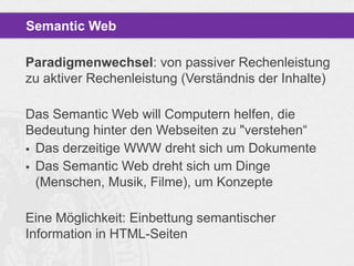 Semantic Web
Paradigmenwechsel: von passiver Rechenleistung
zu aktiver Rechenleistung (Verständnis der Inhalte)
Das Semantic Web will Computern helfen, die
Bedeutung hinter den Webseiten zu "verstehen“
 Das derzeitige WWW dreht sich um Dokumente
 Das Semantic Web dreht sich um Dinge
(Menschen, Musik, Filme), um Konzepte

Eine Möglichkeit: Einbettung semantischer
Information in HTML-Seiten

 