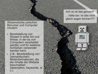 Ach so ist das gemeint!
…hätte sie / er das nicht
gleich sagen können?!?

Wissenslücke zwischen
Benutzer und Computer
mindern




Bereitstellung von
Wissen in einer Art und
Weise, in der es von
Computern verarbeitet
werden und für weiteres
Schließen verwendet
werden kann
Z.B.: Bereitstellung von
(semantischen)
Metainformationen, die
die Inhalte der Website
beschreiben
(description, keywords, et
c.)

 