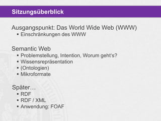 Sitzungsüberblick
Ausgangspunkt: Das World Wide Web (WWW)
 Einschränkungen des WWW

Semantic Web





Problemstellung, Intention, Worum geht„s?
Wissensrepräsentation
(Ontologien)
Mikroformate

Später…
 RDF
 RDF / XML
 Anwendung: FOAF

 