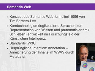 Semantic Web







Konzept des Semantic Web formuliert 1996 von
Tim Berners-Lee
Kerntechnologien (logikbasierte Sprachen zur
Representation von Wissen und (automatisiertem)
Schließen) entwickelt im Forschungsfeld der
Künstlichen Intelligenz.
Standards: W3C
Ursprüngliche Intention: Annotation –
Anreicherung der Inhalte im WWW durch
Metadaten

 