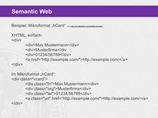 Semantic Web
Beispiel: Mikroformat „hCard“ (vgl. http://de.wikipedia.org/wiki/Mikroformate):
XHTML, einfach:
<div>
<div>Max Mustermann</div>
<div>Musterfirma</div
<div>01234/56789</div>
<a href="http://example.com/">http://example.com/</a>
</div>
Im Mikroformat „hCard“:
<div class="vcard">
<div class="fn">Max Mustermann</div>
<div class="org">Musterfirma</div>
<div class="tel">01234/56789</div>
<a class="url" href="http://example.com/">http://example.com/</a>
</div>

 