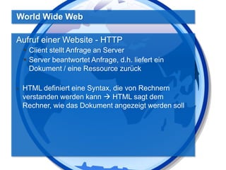 World Wide Web
Aufruf einer Website - HTTP
 Client stellt Anfrage an Server
 Server beantwortet Anfrage, d.h. liefert ein
Dokument / eine Ressource zurück


HTML definiert eine Syntax, die von Rechnern
verstanden werden kann  HTML sagt dem
Rechner, wie das Dokument angezeigt werden soll

 