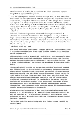 BSS Applications Managed Services for CSPs
industry standards such as eTOM, ITIL, CMMI, and ISO. The centers use monitoring tools and
manage Amdocs, legacy, and third-party vendors.
The six Truly Global Operation centers are located in Champaign, Illinois, US; Pune, India; Galilee,
Israel; Montreal, Canada; Sao Paulo, Brazil; and Manila, Philippines. They are connected centers that
work on a central, unified platform and share best practices. In addition to its global hubs, Amdocs has
seven regional service delivery and operational centers; they are located in Melbourne, Australia;
Santiago, Chile; Seattle, Washington, US; Maastricht, Netherlands; Hanoi, Vietnam; London, UK; and
Limassol, Cyprus. All centers offer level-1 and level-2 support and some offer level-3 support,
depending on their location. For larger customers, Amdocs places staff on-site at the CSP's
headquarters.
Amdocs also uses its technology platform, called Orbit, for improving business KPIs via IT
optimization. The foundation of the platform is the Value Mining Engine – an analytic mechanism
designed to measure the customer data against the industry and Amdocs' own benchmarks, and
determine the set of optimization activities needed to provide the customer with the required business
value. The unique IP is vendor-agnostic and enables the connection between technical and business
KPIs in the BSS systems.
Differentiation and client base
Along with the Orbit platform, Amdocs sees its Truly Global Operation as a strong competence to use
for its application operations activities and will support the AO and ADM within its BSS applications
managed services portfolio.
AO includes Amdocs' monitoring capabilities, and the company has a strong link between its product
and operations. Some of the operations are translated automatically to features inside the product
features to reduce the operation cost and increase efficiency. In a non-Amdocs environment, it looks
for ways to translate operations to a business value, again with a view to benefitting overall efficiency
and cost.
In terms of ADM, Amdocs is investing in its testing and fault identification and resolution processes,
which includes everything from level 2 through to level 4. It has a set of unique tools that identifies
pre-event activities and behaviors so that it can anticipate or prevent faults from occurring. Either a
resolution is presented as a user opens a ticket, or preventative measures are taken to ensure the
incident does not occur, or that the user is not aware that the incident has occurred. This is made
possible by automatically reviewing incidents and fixes recorded in the TGO Center and alerting
project teams in case it should happen there too. The information is also taken into the product
development and testing domains to minimize the risk of future defects. When a ticket is opened,
details are recorded in the TGO and the customers are able to see the expertise of the person
handling the fault. Details include type of incident, who opened the ticket, and when and whether they
are trained or certified to address the issues for that service.
Amdocs operates in 80 countries around the world, but North America is by far its largest region,
accounting for 72.7% of its revenue in 2014. It is also home to three of its largest accounts – AT&T,
Sprint, and Bell Canada: AT&T accounted for 33% of Amdocs' 2014 revenue. Emerging markets
accounted for 12% of its 2014 revenue and this share should increase following Amdocs' acquisition
of Comverse's BSS assets.
The company is extending its penetration of global accounts, including Vodafone, Telefonica, and
Deutsche Telekom.
© Ovum. All rights reserved. Unauthorized reproduction prohibited. Page 12
 