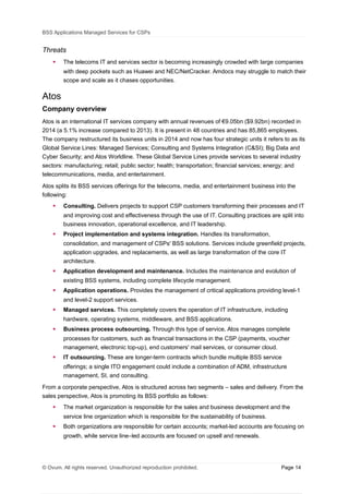 BSS Applications Managed Services for CSPs
Threats
 The telecoms IT and services sector is becoming increasingly crowded with large companies
with deep pockets such as Huawei and NEC/NetCracker. Amdocs may struggle to match their
scope and scale as it chases opportunities.
Atos
Company overview
Atos is an international IT services company with annual revenues of €9.05bn ($9.92bn) recorded in
2014 (a 5.1% increase compared to 2013). It is present in 48 countries and has 85,865 employees.
The company restructured its business units in 2014 and now has four strategic units it refers to as its
Global Service Lines: Managed Services; Consulting and Systems Integration (C&SI); Big Data and
Cyber Security; and Atos Worldline. These Global Service Lines provide services to several industry
sectors: manufacturing; retail; public sector; health; transportation; financial services; energy; and
telecommunications, media, and entertainment.
Atos splits its BSS services offerings for the telecoms, media, and entertainment business into the
following:
 Consulting. Delivers projects to support CSP customers transforming their processes and IT
and improving cost and effectiveness through the use of IT. Consulting practices are split into
business innovation, operational excellence, and IT leadership.
 Project implementation and systems integration. Handles its transformation,
consolidation, and management of CSPs' BSS solutions. Services include greenfield projects,
application upgrades, and replacements, as well as large transformation of the core IT
architecture.
 Application development and maintenance. Includes the maintenance and evolution of
existing BSS systems, including complete lifecycle management.
 Application operations. Provides the management of critical applications providing level-1
and level-2 support services.
 Managed services. This completely covers the operation of IT infrastructure, including
hardware, operating systems, middleware, and BSS applications.
 Business process outsourcing. Through this type of service, Atos manages complete
processes for customers, such as financial transactions in the CSP (payments, voucher
management, electronic top-up), end customers' mail services, or consumer cloud.
 IT outsourcing. These are longer-term contracts which bundle multiple BSS service
offerings; a single ITO engagement could include a combination of ADM, infrastructure
management, SI, and consulting.
From a corporate perspective, Atos is structured across two segments – sales and delivery. From the
sales perspective, Atos is promoting its BSS portfolio as follows:
 The market organization is responsible for the sales and business development and the
service line organization which is responsible for the sustainability of business.
 Both organizations are responsible for certain accounts; market-led accounts are focusing on
growth, while service line–led accounts are focused on upsell and renewals.
© Ovum. All rights reserved. Unauthorized reproduction prohibited. Page 14
 