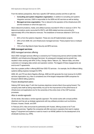 BSS Applications Managed Services for CSPs
From the delivery perspective, Atos has a specific CSP delivery practice and this is split into:
 Consulting and system integration organization. In addition to consulting and systems
integration services, C&SI is responsible for the ADM and AO services as well as testing.
 Managed services organization. This is relevant to the operation of the infrastructure (OS
and the hardware on which the apps run).
Atos's telecommunications, media, and utilities business recorded €1.97bn in revenue in 2014. The
telecommunications sector accounted for €527m with BSS-related services accounting for
approximately 40% of the telecoms revenues. The breakdown of revenues obtained in 2014 is as
follows:
 62% is from the systems integration: These are one-off implementation projects.
 28% is from ADM, AO, and infrastructure managed services: These projects have a multiyear
lifespan.
 10% is from Big Data & Cyber Security and BPO services.
BSS managed services
BSS managed services offering
Atos's BSS managed services offering is covered by its IT Outsourcing service (which bundles C&SI,
ADM/AO, and Infrastructure Managed Services). Its subsequent managed service growth has‐
resulted in Atos working with KPN, E Plus, Orange, Maroc Telecom, Du, Telecom Italia, and other‐
customers on managing data centers and operation centers. The biggest of these engagements are
end to end IT agreements.‐ ‐
Atos has a greater profile in offering BSS than OSS ITO services – for example, the 54 different billing
systems (billing engines) managed for KPN.
ADM, AO, and ITO are Atos's flagship offerings. ADM and AO generate the most revenue for its BSS
services organization (e.g. Atos is considered one of the largest independent ADM companies for
Ericsson's BSCS billing systems).
Future development plans
Helping CSP clients align IT with their business objectives remains Atos's focus going forward. The
company sees itself as taking responsibility not just for the improvement of the performance of
infrastructure and applications but for the ownership of the entire chain of the CSP business
processes.
Atos is vendor-agnostic
On the whole, Atos takes a vendor-agnostic approach. The vendor works with a broad portfolio
ofpartners and has set up strategic agreements with key software providers such as Amdocs,
Ericsson, Huawei, Oracle, and SAP.
In February 2012, Atos announced its partnership with Huawei, offering access to its IT and
outsourcing services. Together the companies will offer services to operators that need to replace
legacy IT equipment and systems or want to invest in an MVNE platform for the development of its
wholesale business (e.g. KPN).
© Ovum. All rights reserved. Unauthorized reproduction prohibited. Page 15
 