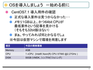 9
OSを導入しましょう －始める前に
CentOS7.1 導入用件の確認
正式な導入要件は見つからなかった･･･
メモリ１GB以上、かつ64bit CPUが
最低要件という記事を見かける
（そもそも32bit版はない）
まぁ、やってみれば何とかなるでしょ
※今回は仮想マシンで環境を用意します
項目 今回の開発環境
Memory 4GB
CPU 1 vCPU (Intel® Xeon(R) CPU X7560 @2.27GHz )
DISK 50GB (VMDK、シンプロビジョニング)
 