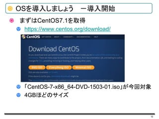10
OSを導入しましょう －導入開始
まずはCentOS7.1を取得
https://www.centos.org/download/
「CentOS-7-x86_64-DVD-1503-01.iso」が今回対象
4GBほどのサイズ
 