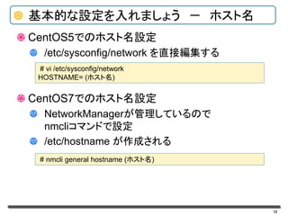 18
基本的な設定を入れましょう － ホスト名
CentOS5でのホスト名設定
/etc/sysconfig/network を直接編集する
CentOS7でのホスト名設定
NetworkManagerが管理しているので
nmcliコマンドで設定
/etc/hostname が作成される
# vi /etc/sysconfig/network
HOSTNAME= (ホスト名)
# nmcli general hostname (ホスト名)
 