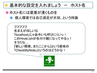 19
基本的な設定を入れましょう － ホスト名
ホスト名には愛着が湧くものを
個人環境では自己満足が大切、という持論
フフフフフ
名まえがほしいな
｢localhost｣じゃあ今いち呼びにくいッ！
このHiroki.lzhが名付け親になってやるッ！
そうだな…
『新しい開発、またここから』という意味の
｢CheckMyNote｣というのはどうかな！
 