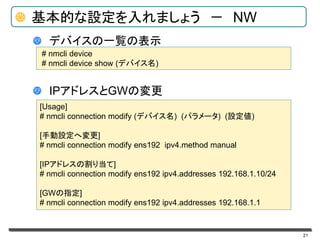 21
基本的な設定を入れましょう － NW
デバイスの一覧の表示
IPアドレスとGWの変更
# nmcli device
# nmcli device show (デバイス名)
[Usage]
# nmcli connection modify (デバイス名) (パラメータ) (設定値)
[手動設定へ変更]
# nmcli connection modify ens192 ipv4.method manual
[IPアドレスの割り当て]
# nmcli connection modify ens192 ipv4.addresses 192.168.1.10/24
[GWの指定]
# nmcli connection modify ens192 ipv4.addresses 192.168.1.1
 