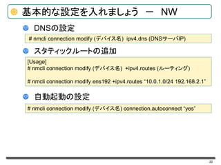 22
基本的な設定を入れましょう － NW
DNSの設定
スタティックルートの追加
自動起動の設定
# nmcli connection modify (デバイス名) ipv4.dns (DNSサーバIP)
[Usage]
# nmcli connection modify (デバイス名) +ipv4.routes (ルーティング)
# nmcli connection modify ens192 +ipv4.routes “10.0.1.0/24 192.168.2.1”
# nmcli connection modify (デバイス名) connection.autoconnect “yes”
 