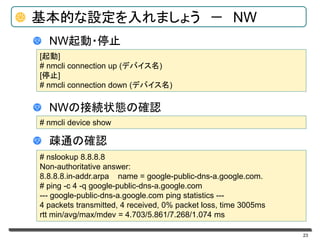 23
基本的な設定を入れましょう － NW
NW起動・停止
NWの接続状態の確認
疎通の確認
[起動]
# nmcli connection up (デバイス名)
[停止]
# nmcli connection down (デバイス名)
# nmcli device show
# nslookup 8.8.8.8
Non-authoritative answer:
8.8.8.8.in-addr.arpa name = google-public-dns-a.google.com.
# ping -c 4 -q google-public-dns-a.google.com
--- google-public-dns-a.google.com ping statistics ---
4 packets transmitted, 4 received, 0% packet loss, time 3005ms
rtt min/avg/max/mdev = 4.703/5.861/7.268/1.074 ms
 