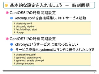 24
基本的な設定を入れましょう － 時刻同期
CentOS5での時刻同期設定
/etc/ntp.conf を直接編集し、NTPサービス起動
CentOS7での時刻同期設定
chronyというサービスに変わったらしい
サービス登録もsystemctlコマンドに統合されたようで
# vi /etc/ntp.conf
# chkconfig ntpd on
# /etc/init.d/ntpd start
# ntpq -p
# vi /etc/chrony.conf
# systemctl start chronyd
# systemctl enable chronyd
# chronyc sources
 
