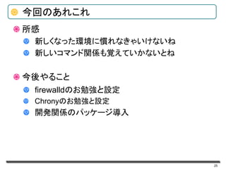 25
今回のあれこれ
所感
新しくなった環境に慣れなきゃいけないね
新しいコマンド関係も覚えていかないとね
今後やること
firewalldのお勉強と設定
Chronyのお勉強と設定
開発関係のパッケージ導入
 