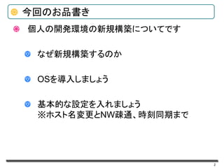 個人の開発環境の新規構築についてです
なぜ新規構築するのか
OSを導入しましょう
基本的な設定を入れましょう
※ホスト名変更とNW疎通、時刻同期まで
2
今回のお品書き
 