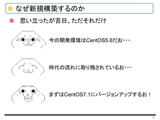 3
なぜ新規構築するのか
今の開発環境はCentOS5.6だお・・・
時代の流れに取り残されているお・・・
まずはCentOS7.1にバージョンアップするお！
思い立ったが吉日、ただそれだけ
 